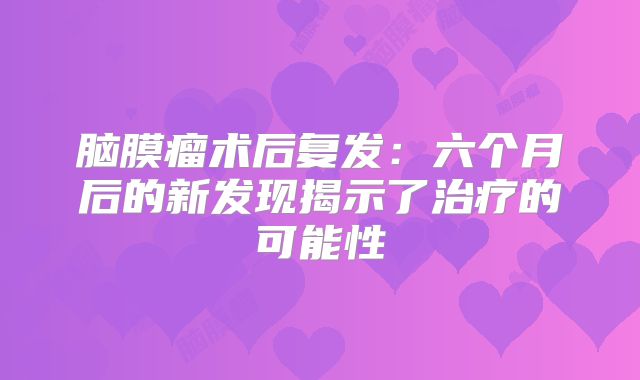 脑膜瘤术后复发：六个月后的新发现揭示了治疗的可能性