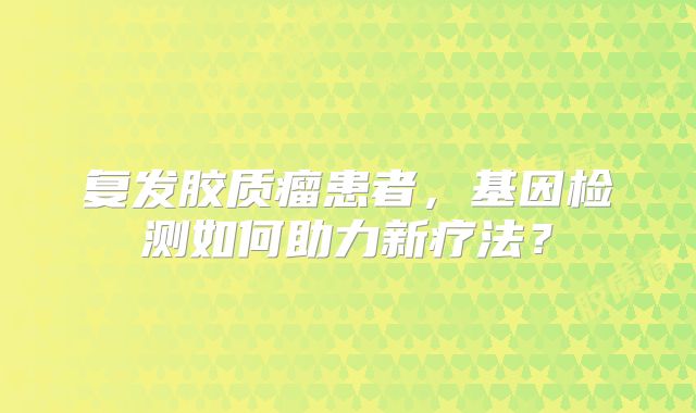 复发胶质瘤患者，基因检测如何助力新疗法？