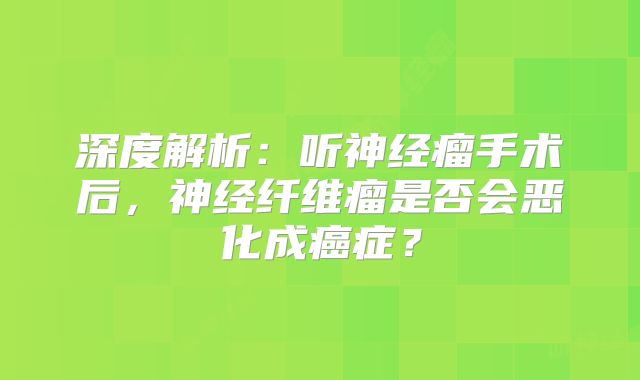 深度解析：听神经瘤手术后，神经纤维瘤是否会恶化成癌症？