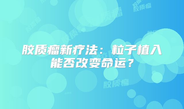 胶质瘤新疗法：粒子植入能否改变命运？