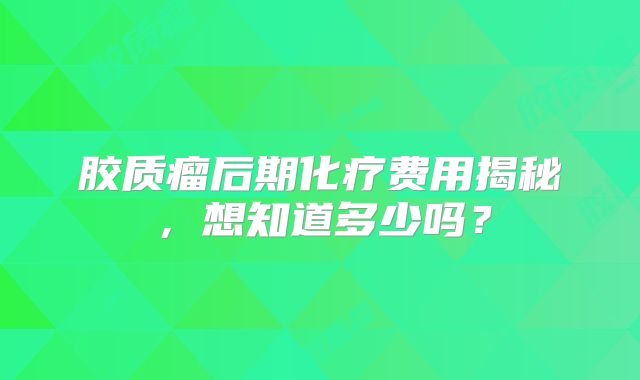 胶质瘤后期化疗费用揭秘，想知道多少吗？