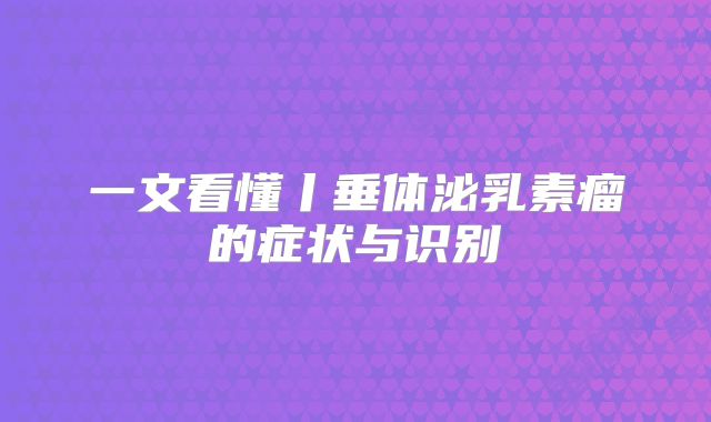 一文看懂丨垂体泌乳素瘤的症状与识别