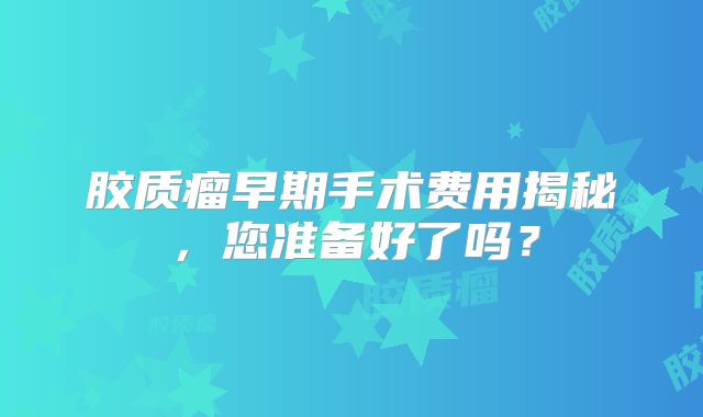 胶质瘤早期手术费用揭秘，您准备好了吗？