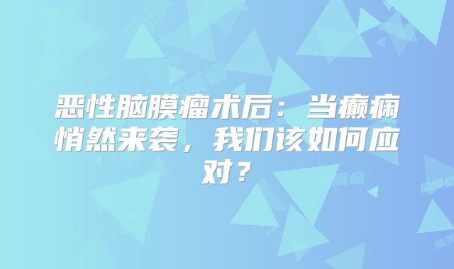 恶性脑膜瘤术后：当癫痫悄然来袭，我们该如何应对？