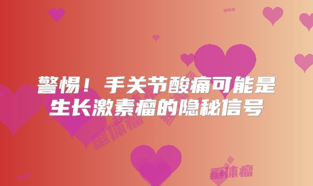 警惕！手关节酸痛可能是生长激素瘤的隐秘信号