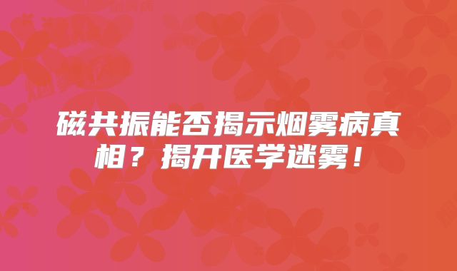磁共振能否揭示烟雾病真相？揭开医学迷雾！