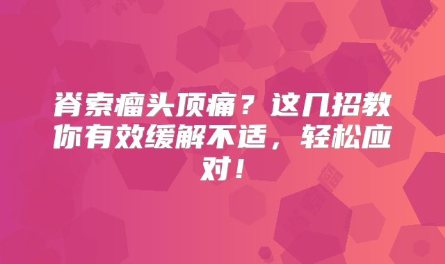 脊索瘤头顶痛？这几招教你有效缓解不适，轻松应对！