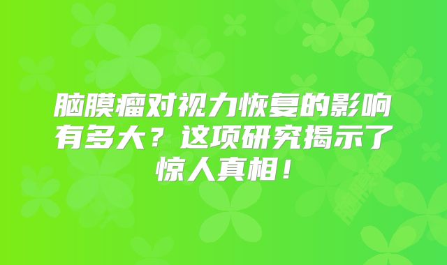 脑膜瘤对视力恢复的影响有多大？这项研究揭示了惊人真相！