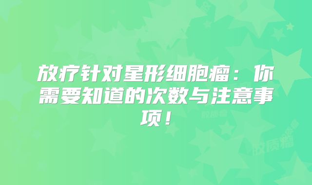 放疗针对星形细胞瘤：你需要知道的次数与注意事项！