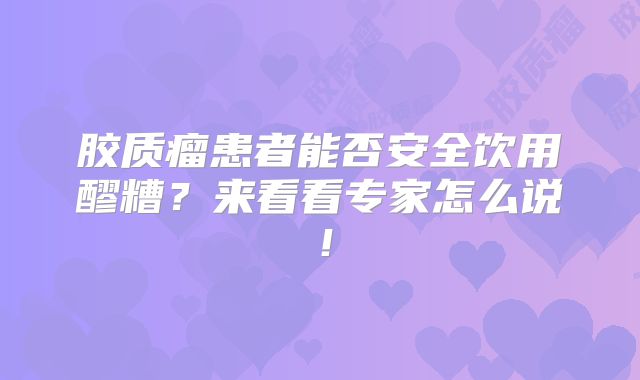 胶质瘤患者能否安全饮用醪糟？来看看专家怎么说！
