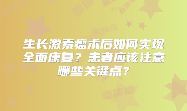 生长激素瘤术后如何实现全面康复？患者应该注意哪些关键点？