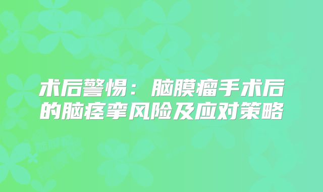 术后警惕：脑膜瘤手术后的脑痉挛风险及应对策略