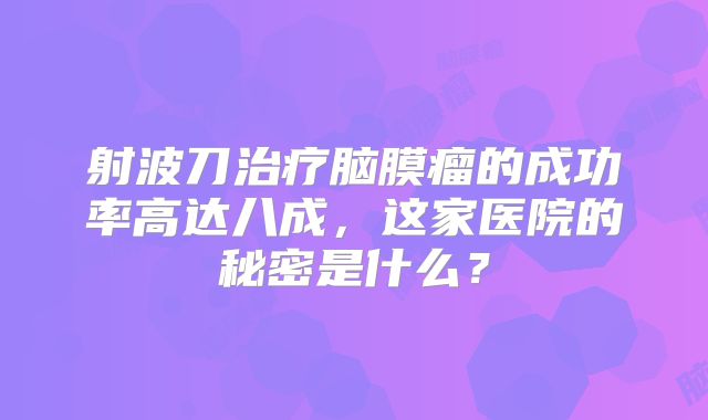 射波刀治疗脑膜瘤的成功率高达八成，这家医院的秘密是什么？