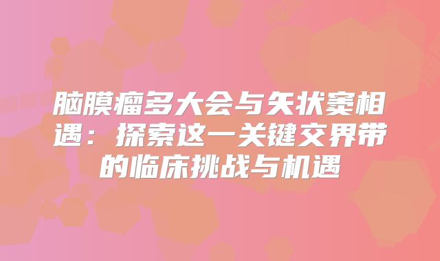 脑膜瘤多大会与矢状窦相遇：探索这一关键交界带的临床挑战与机遇