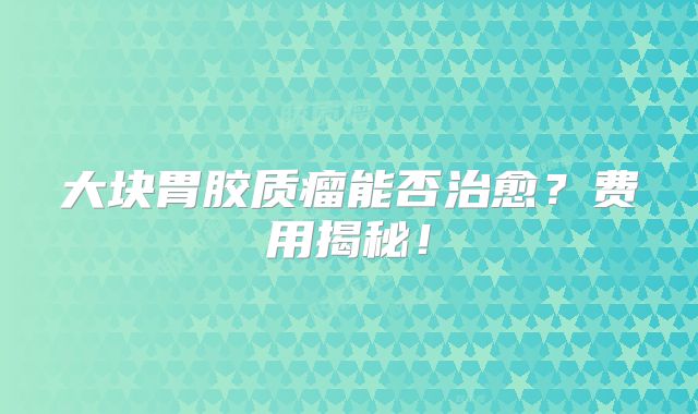 大块胃胶质瘤能否治愈？费用揭秘！