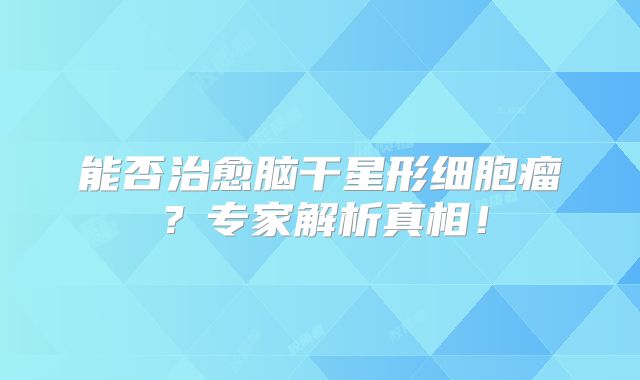 能否治愈脑干星形细胞瘤？专家解析真相！