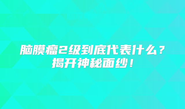 脑膜瘤2级到底代表什么？揭开神秘面纱！