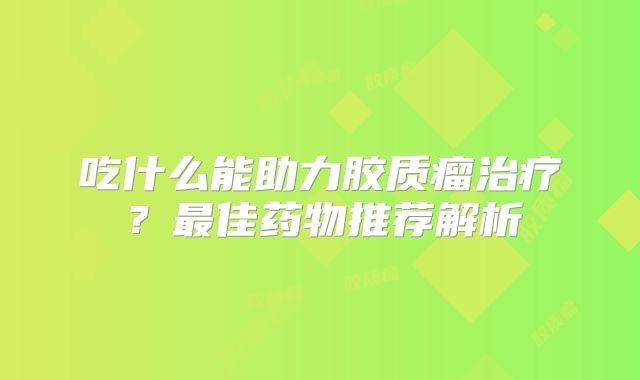 吃什么能助力胶质瘤治疗？最佳药物推荐解析