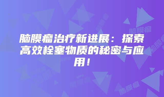 脑膜瘤治疗新进展：探索高效栓塞物质的秘密与应用！