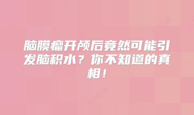 脑膜瘤开颅后竟然可能引发脑积水？你不知道的真相！
