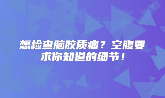 想检查脑胶质瘤？空腹要求你知道的细节！