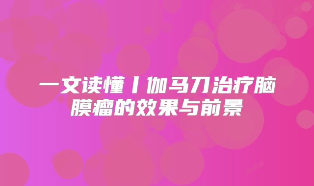 一文读懂丨伽马刀治疗脑膜瘤的效果与前景