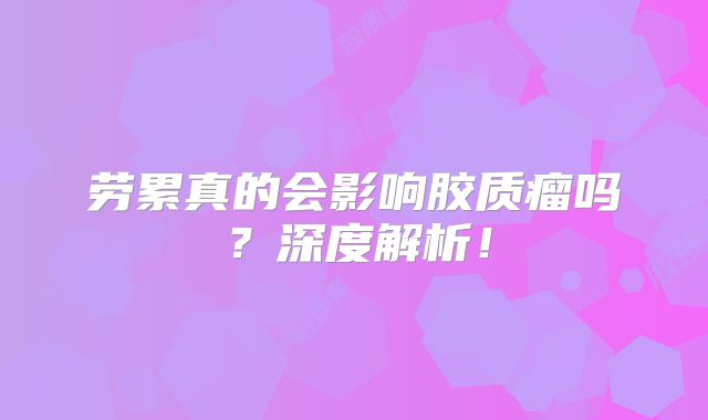 劳累真的会影响胶质瘤吗？深度解析！