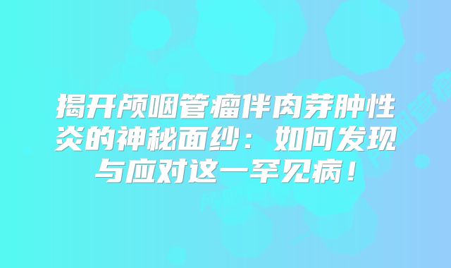 揭开颅咽管瘤伴肉芽肿性炎的神秘面纱：如何发现与应对这一罕见病！