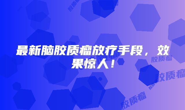 最新脑胶质瘤放疗手段，效果惊人！
