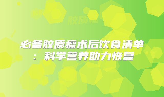 必备胶质瘤术后饮食清单：科学营养助力恢复