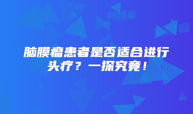 脑膜瘤患者是否适合进行头疗？一探究竟！