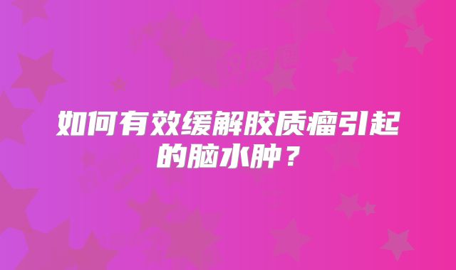 如何有效缓解胶质瘤引起的脑水肿？
