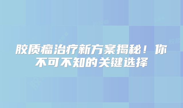 胶质瘤治疗新方案揭秘！你不可不知的关键选择