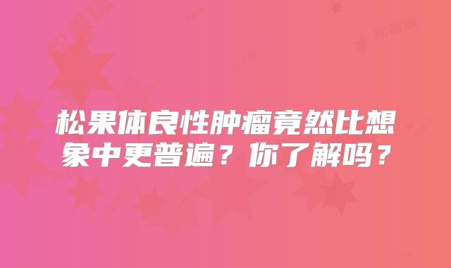 松果体良性肿瘤竟然比想象中更普遍？你了解吗？