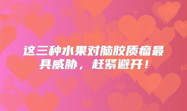 这三种水果对脑胶质瘤最具威胁，赶紧避开！