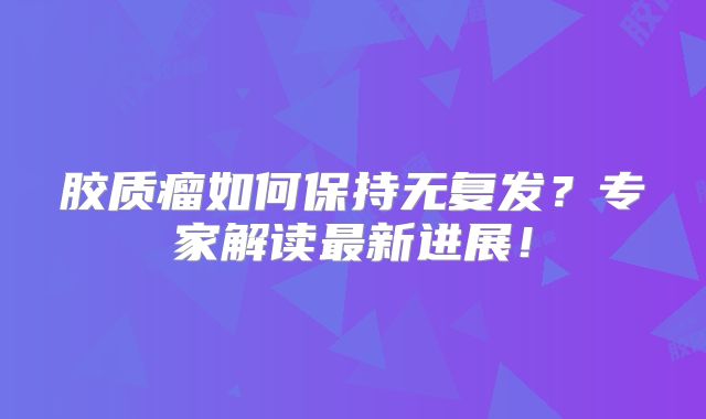 胶质瘤如何保持无复发？专家解读最新进展！