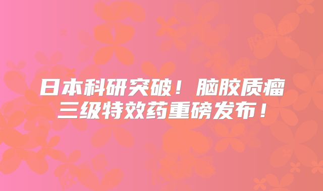 日本科研突破！脑胶质瘤三级特效药重磅发布！