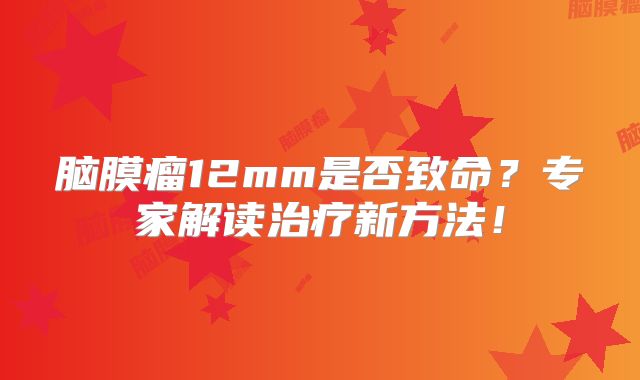 脑膜瘤12mm是否致命？专家解读治疗新方法！