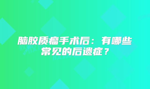 脑胶质瘤手术后：有哪些常见的后遗症？