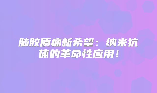 脑胶质瘤新希望：纳米抗体的革命性应用！