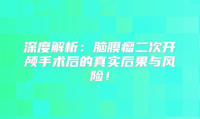深度解析：脑膜瘤二次开颅手术后的真实后果与风险！