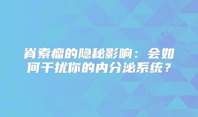 脊索瘤的隐秘影响：会如何干扰你的内分泌系统？