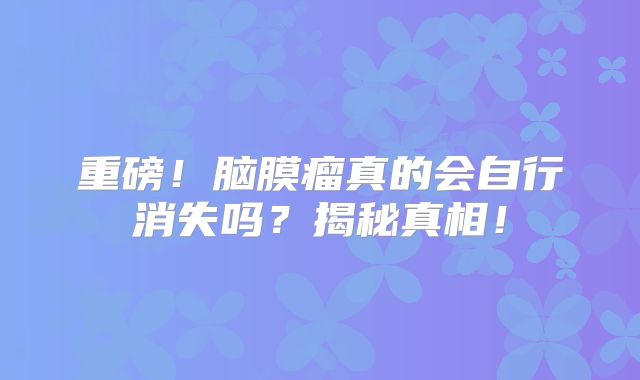 重磅！脑膜瘤真的会自行消失吗？揭秘真相！