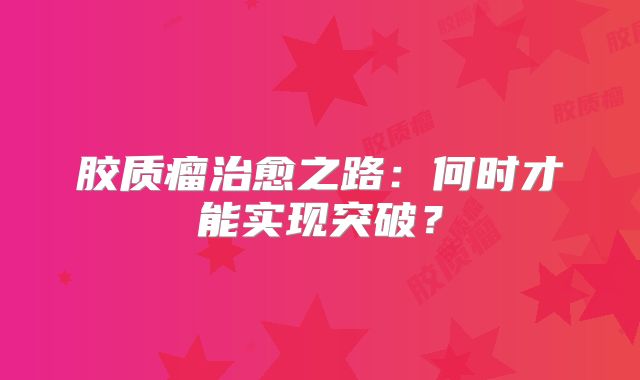 胶质瘤治愈之路：何时才能实现突破？