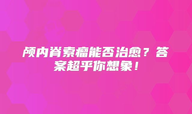 颅内脊索瘤能否治愈？答案超乎你想象！