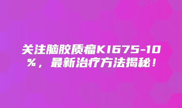 关注脑胶质瘤KI675-10%，最新治疗方法揭秘！