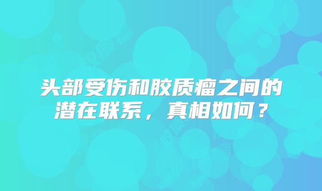 头部受伤和胶质瘤之间的潜在联系，真相如何？