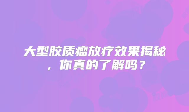 大型胶质瘤放疗效果揭秘，你真的了解吗？