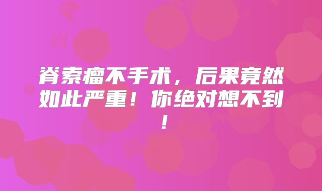 脊索瘤不手术，后果竟然如此严重！你绝对想不到！