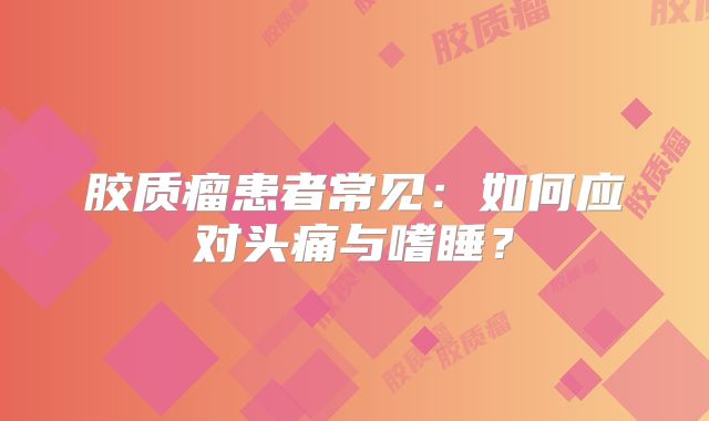 胶质瘤患者常见：如何应对头痛与嗜睡？
